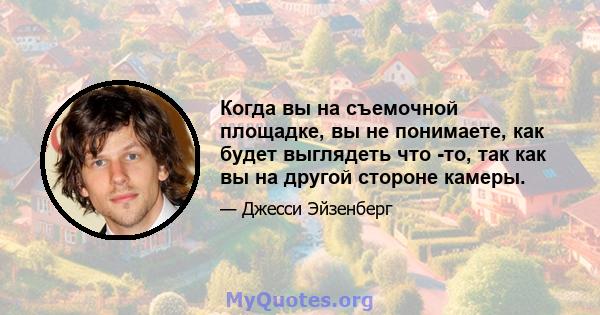 Когда вы на съемочной площадке, вы не понимаете, как будет выглядеть что -то, так как вы на другой стороне камеры.