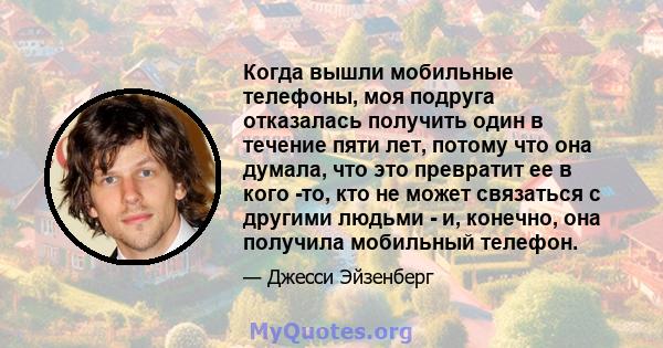 Когда вышли мобильные телефоны, моя подруга отказалась получить один в течение пяти лет, потому что она думала, что это превратит ее в кого -то, кто не может связаться с другими людьми - и, конечно, она получила