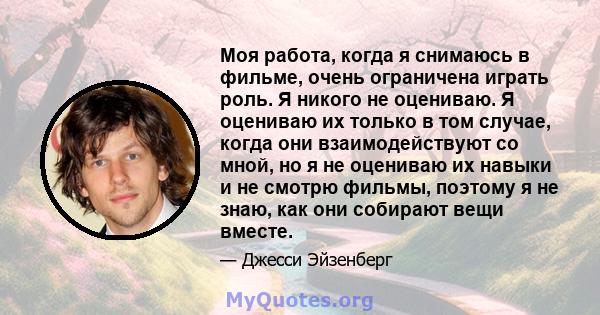 Моя работа, когда я снимаюсь в фильме, очень ограничена играть роль. Я никого не оцениваю. Я оцениваю их только в том случае, когда они взаимодействуют со мной, но я не оцениваю их навыки и не смотрю фильмы, поэтому я