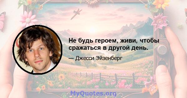 Не будь героем, живи, чтобы сражаться в другой день.