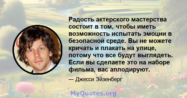 Радость актерского мастерства состоит в том, чтобы иметь возможность испытать эмоции в безопасной среде. Вы не можете кричать и плакать на улице, потому что все будут выглядеть. Если вы сделаете это на наборе фильма,