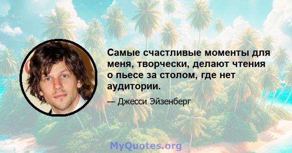 Самые счастливые моменты для меня, творчески, делают чтения о пьесе за столом, где нет аудитории.