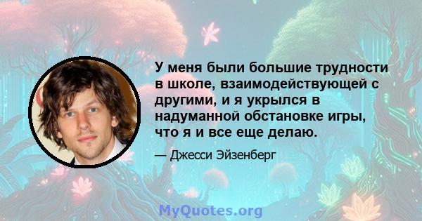 У меня были большие трудности в школе, взаимодействующей с другими, и я укрылся в надуманной обстановке игры, что я и все еще делаю.