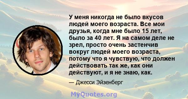 У меня никогда не было вкусов людей моего возраста. Все мои друзья, когда мне было 15 лет, было за 40 лет. Я на самом деле не зрел, просто очень застенчив вокруг людей моего возраста, потому что я чувствую, что должен