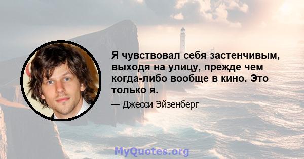 Я чувствовал себя застенчивым, выходя на улицу, прежде чем когда-либо вообще в кино. Это только я.