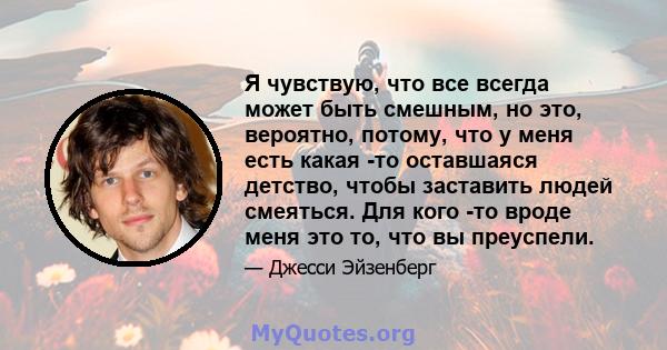 Я чувствую, что все всегда может быть смешным, но это, вероятно, потому, что у меня есть какая -то оставшаяся детство, чтобы заставить людей смеяться. Для кого -то вроде меня это то, что вы преуспели.