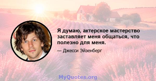 Я думаю, актерское мастерство заставляет меня общаться, что полезно для меня.