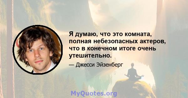 Я думаю, что это комната, полная небезопасных актеров, что в конечном итоге очень утешительно.