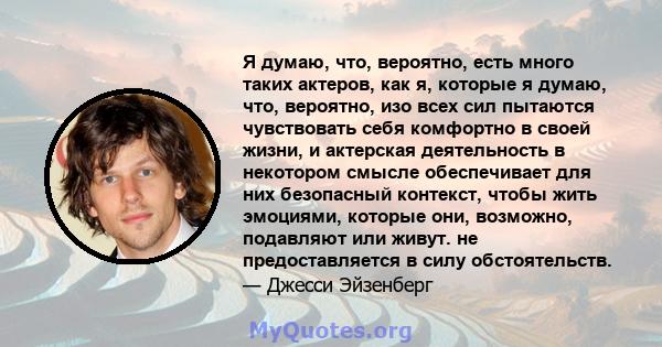 Я думаю, что, вероятно, есть много таких актеров, как я, которые я думаю, что, вероятно, изо всех сил пытаются чувствовать себя комфортно в своей жизни, и актерская деятельность в некотором смысле обеспечивает для них