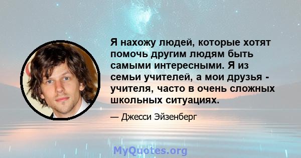 Я нахожу людей, которые хотят помочь другим людям быть самыми интересными. Я из семьи учителей, а мои друзья - учителя, часто в очень сложных школьных ситуациях.