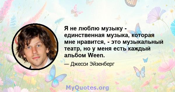 Я не люблю музыку - единственная музыка, которая мне нравится, - это музыкальный театр, но у меня есть каждый альбом Ween.