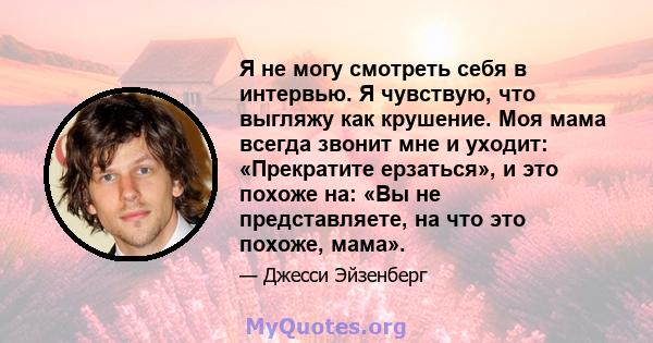 Я не могу смотреть себя в интервью. Я чувствую, что выгляжу как крушение. Моя мама всегда звонит мне и уходит: «Прекратите ерзаться», и это похоже на: «Вы не представляете, на что это похоже, мама».