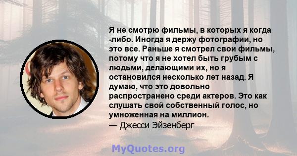 Я не смотрю фильмы, в которых я когда -либо. Иногда я держу фотографии, но это все. Раньше я смотрел свои фильмы, потому что я не хотел быть грубым с людьми, делающими их, но я остановился несколько лет назад. Я думаю,