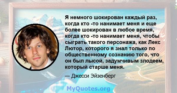 Я немного шокирован каждый раз, когда кто -то нанимает меня и еще более шокирован в любое время, когда кто -то нанимает меня, чтобы сыграть такого персонажа, как Лекс Лютор, которого я знал только по общественному