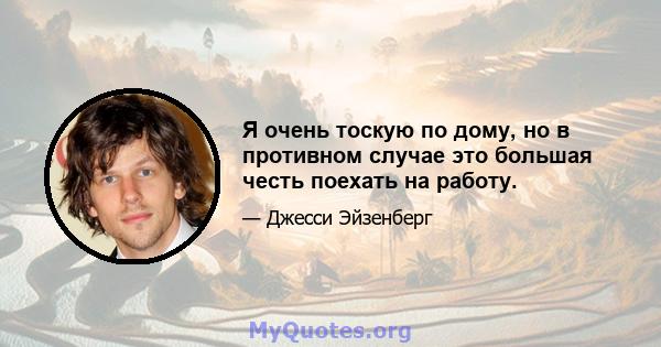 Я очень тоскую по дому, но в противном случае это большая честь поехать на работу.