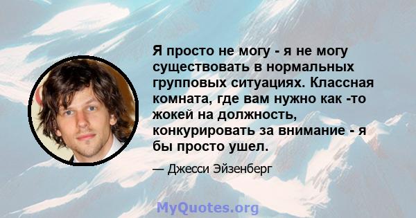 Я просто не могу - я не могу существовать в нормальных групповых ситуациях. Классная комната, где вам нужно как -то жокей на должность, конкурировать за внимание - я бы просто ушел.