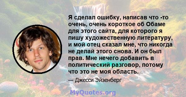 Я сделал ошибку, написав что -то очень, очень короткое об Обаме для этого сайта, для которого я пишу художественную литературу, и мой отец сказал мне, что никогда не делай этого снова. И он был прав. Мне нечего добавить 