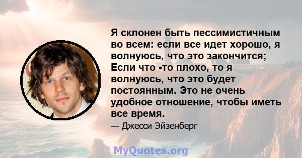 Я склонен быть пессимистичным во всем: если все идет хорошо, я волнуюсь, что это закончится; Если что -то плохо, то я волнуюсь, что это будет постоянным. Это не очень удобное отношение, чтобы иметь все время.