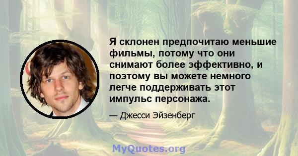 Я склонен предпочитаю меньшие фильмы, потому что они снимают более эффективно, и поэтому вы можете немного легче поддерживать этот импульс персонажа.