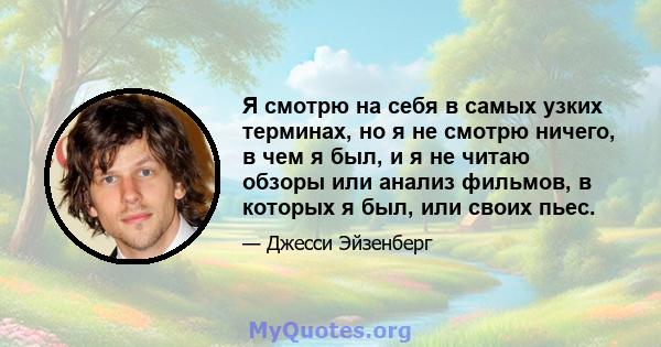 Я смотрю на себя в самых узких терминах, но я не смотрю ничего, в чем я был, и я не читаю обзоры или анализ фильмов, в которых я был, или своих пьес.