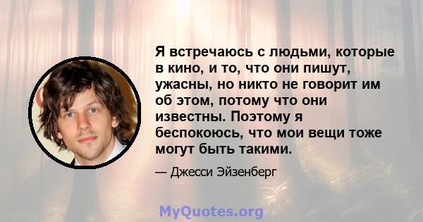 Я встречаюсь с людьми, которые в кино, и то, что они пишут, ужасны, но никто не говорит им об этом, потому что они известны. Поэтому я беспокоюсь, что мои вещи тоже могут быть такими.