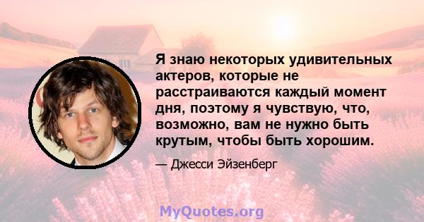 Я знаю некоторых удивительных актеров, которые не расстраиваются каждый момент дня, поэтому я чувствую, что, возможно, вам не нужно быть крутым, чтобы быть хорошим.