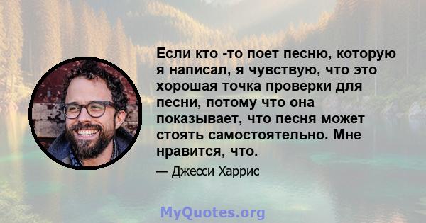 Если кто -то поет песню, которую я написал, я чувствую, что это хорошая точка проверки для песни, потому что она показывает, что песня может стоять самостоятельно. Мне нравится, что.