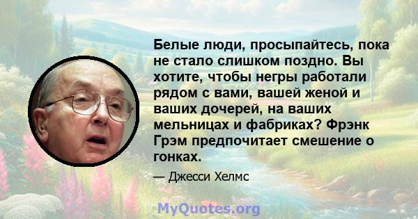 Белые люди, просыпайтесь, пока не стало слишком поздно. Вы хотите, чтобы негры работали рядом с вами, вашей женой и ваших дочерей, на ваших мельницах и фабриках? Фрэнк Грэм предпочитает смешение о гонках.