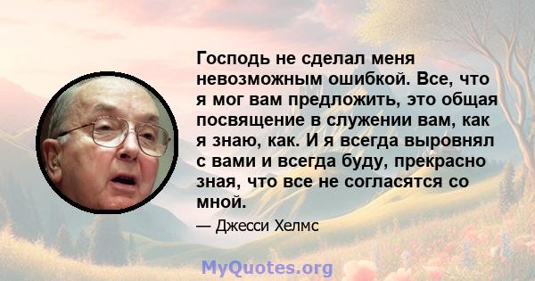 Господь не сделал меня невозможным ошибкой. Все, что я мог вам предложить, это общая посвящение в служении вам, как я знаю, как. И я всегда выровнял с вами и всегда буду, прекрасно зная, что все не согласятся со мной.