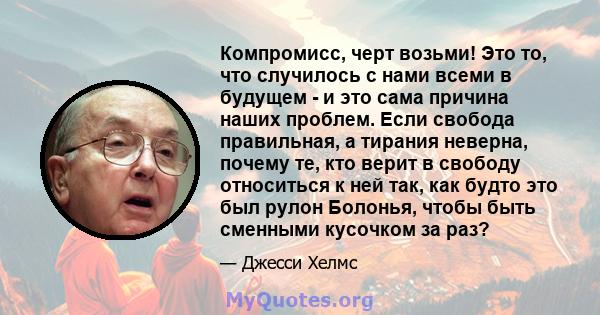 Компромисс, черт возьми! Это то, что случилось с нами всеми в будущем - и это сама причина наших проблем. Если свобода правильная, а тирания неверна, почему те, кто верит в свободу относиться к ней так, как будто это