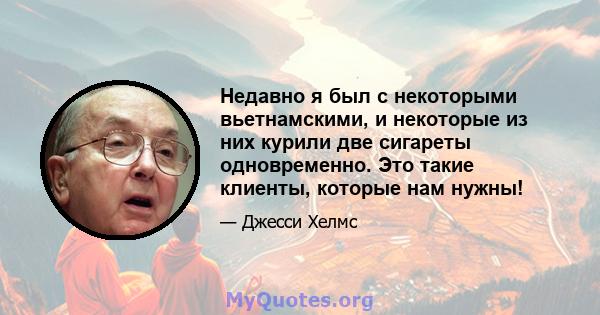 Недавно я был с некоторыми вьетнамскими, и некоторые из них курили две сигареты одновременно. Это такие клиенты, которые нам нужны!