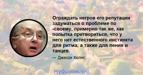 Ограждать негров его репутации задуматься о проблеме по -своему, примерно так же, как попытка притвориться, что у него нет естественного инстинкта для ритма, а также для пения и танцев.