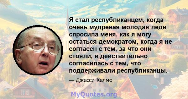 Я стал республиканцем, когда очень мудревая молодая леди спросила меня, как я могу остаться демократом, когда я не согласен с тем, за что они стояли, и действительно согласилась с тем, что поддерживали республиканцы.