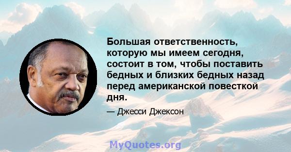 Большая ответственность, которую мы имеем сегодня, состоит в том, чтобы поставить бедных и близких бедных назад перед американской повесткой дня.