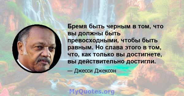 Бремя быть черным в том, что вы должны быть превосходными, чтобы быть равным. Но слава этого в том, что, как только вы достигнете, вы действительно достигли.