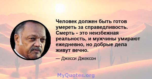 Человек должен быть готов умереть за справедливость. Смерть - это неизбежная реальность, и мужчины умирают ежедневно, но добрые дела живут вечно.