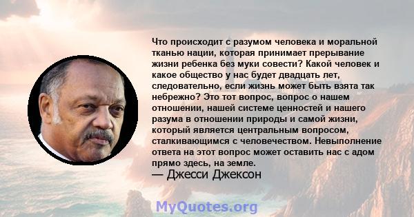 Что происходит с разумом человека и моральной тканью нации, которая принимает прерывание жизни ребенка без муки совести? Какой человек и какое общество у нас будет двадцать лет, следовательно, если жизнь может быть