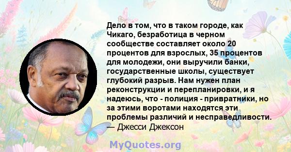 Дело в том, что в таком городе, как Чикаго, безработица в черном сообществе составляет около 20 процентов для взрослых, 35 процентов для молодежи, они выручили банки, государственные школы, существует глубокий разрыв.