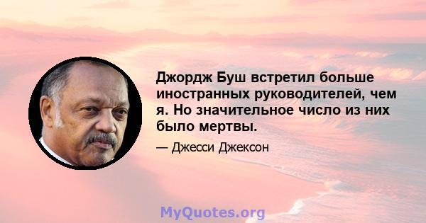 Джордж Буш встретил больше иностранных руководителей, чем я. Но значительное число из них было мертвы.