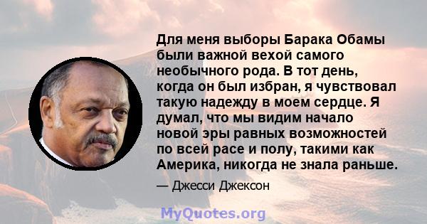 Для меня выборы Барака Обамы были важной вехой самого необычного рода. В тот день, когда он был избран, я чувствовал такую ​​надежду в моем сердце. Я думал, что мы видим начало новой эры равных возможностей по всей расе 