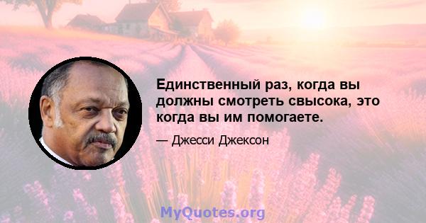 Единственный раз, когда вы должны смотреть свысока, это когда вы им помогаете.