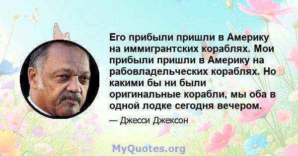 Его прибыли пришли в Америку на иммигрантских кораблях. Мои прибыли пришли в Америку на рабовладельческих кораблях. Но какими бы ни были оригинальные корабли, мы оба в одной лодке сегодня вечером.