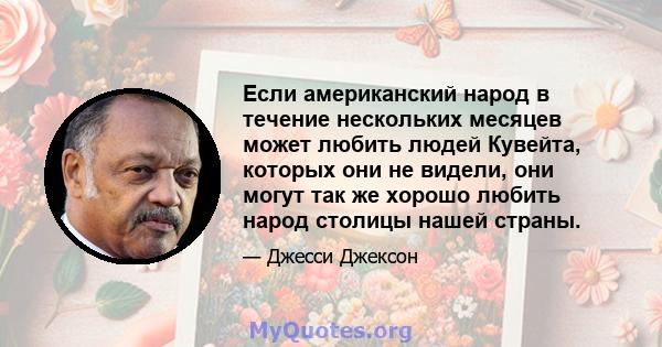 Если американский народ в течение нескольких месяцев может любить людей Кувейта, которых они не видели, они могут так же хорошо любить народ столицы нашей страны.