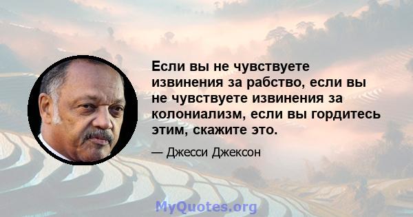 Если вы не чувствуете извинения за рабство, если вы не чувствуете извинения за колониализм, если вы гордитесь этим, скажите это.