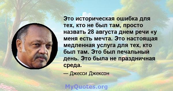 Это историческая ошибка для тех, кто не был там, просто назвать 28 августа днем ​​речи «у меня есть мечта. Это настоящая медленная услуга для тех, кто был там. Это был печальный день. Это была не праздничная среда.