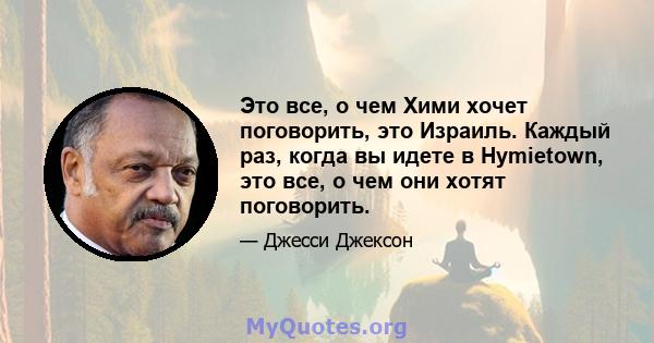 Это все, о чем Хими хочет поговорить, это Израиль. Каждый раз, когда вы идете в Hymietown, это все, о чем они хотят поговорить.