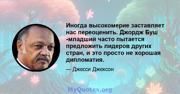 Иногда высокомерие заставляет нас переоценить. Джордж Буш -младший часто пытается предложить лидеров других стран, и это просто не хорошая дипломатия.