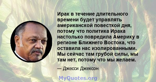 Ирак в течение длительного времени будет управлять американской повесткой дня, потому что политика Ирака настолько повредила Америку в регионе Ближнего Востока, что оставила нас изолированными. Мы сейчас там грубой