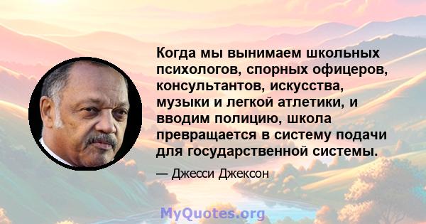 Когда мы вынимаем школьных психологов, спорных офицеров, консультантов, искусства, музыки и легкой атлетики, и вводим полицию, школа превращается в систему подачи для государственной системы.