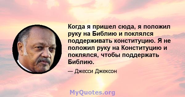 Когда я пришел сюда, я положил руку на Библию и поклялся поддерживать конституцию. Я не положил руку на Конституцию и поклялся, чтобы поддержать Библию.